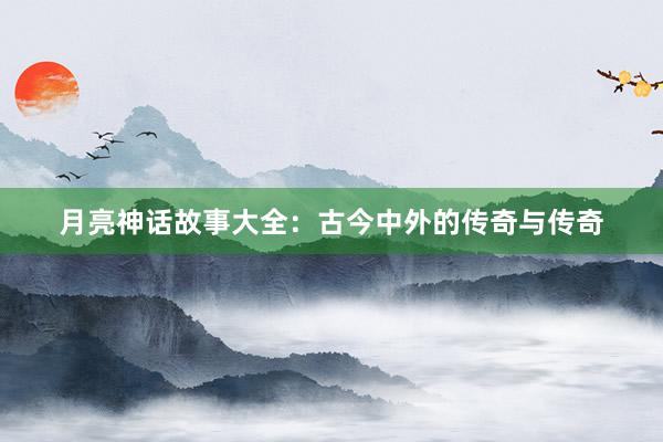 月亮神话故事大全：古今中外的传奇与传奇
